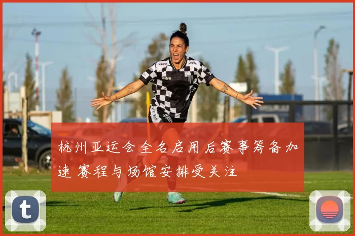 杭州亚运会全名启用后赛事筹备加速 赛程与场馆安排受关注