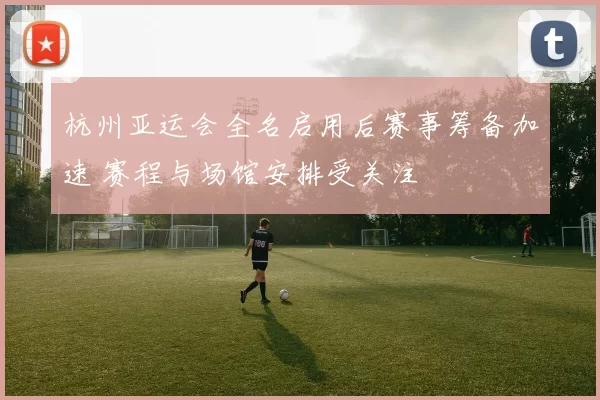 杭州亚运会全名启用后赛事筹备加速 赛程与场馆安排受关注