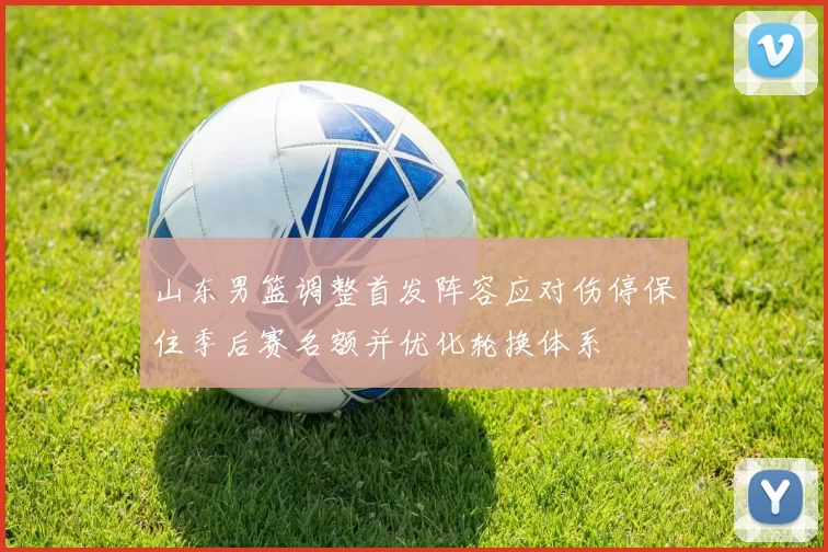 山东男篮调整首发阵容应对伤停保住季后赛名额并优化轮换体系