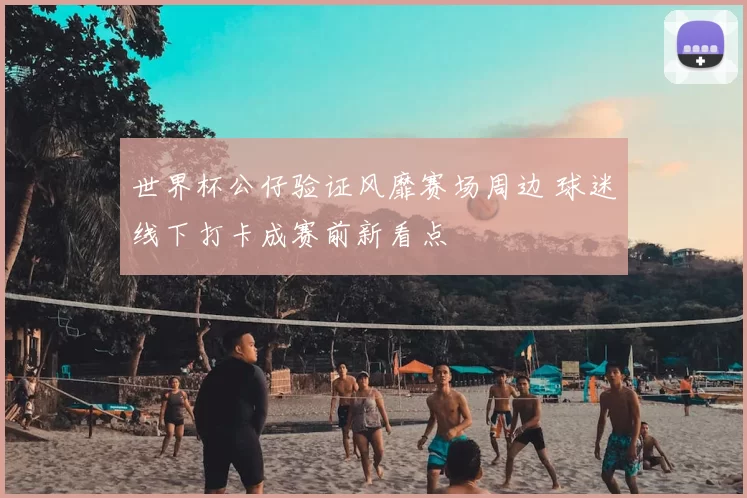 世界杯公仔验证风靡赛场周边 球迷线下打卡成赛前新看点