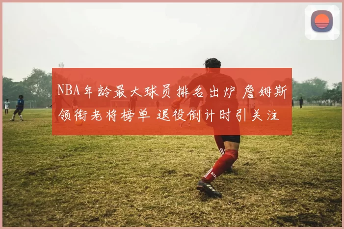 NBA年龄最大球员排名出炉 詹姆斯领衔老将榜单 退役倒计时引关注