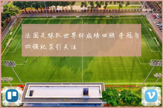 法国足球队世界杯成绩回顾 夺冠与四强纪录引关注