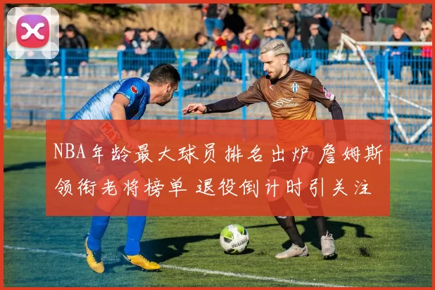 NBA年龄最大球员排名出炉 詹姆斯领衔老将榜单 退役倒计时引关注
