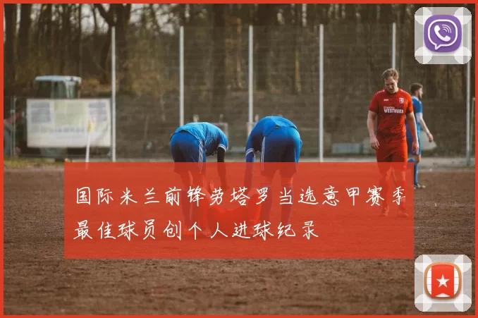 国际米兰前锋劳塔罗当选意甲赛季最佳球员创个人进球纪录