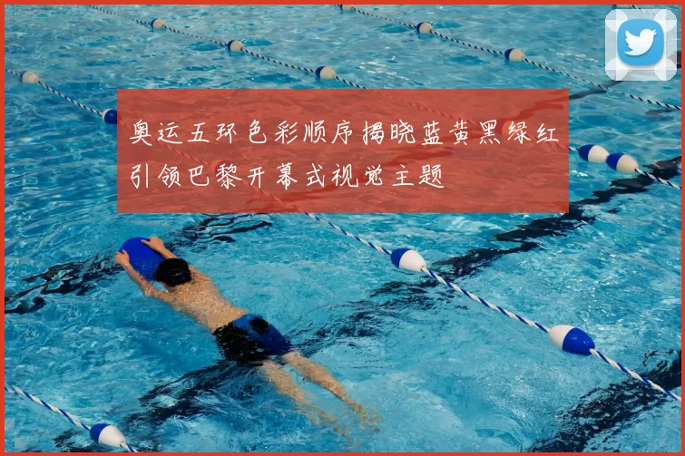 奥运五环色彩顺序揭晓蓝黄黑绿红引领巴黎开幕式视觉主题