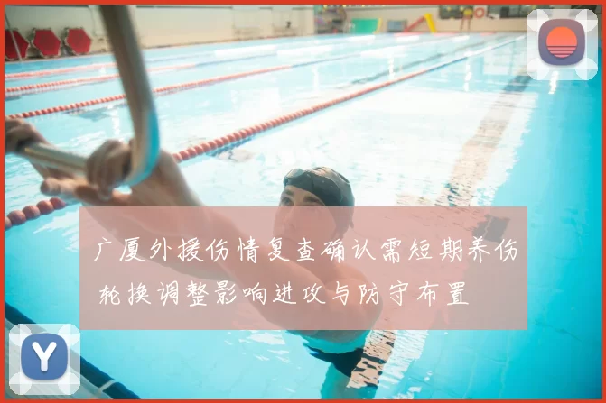 广厦外援伤情复查确认需短期养伤 轮换调整影响进攻与防守布置