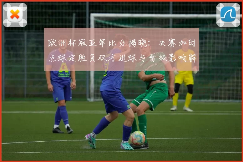 欧洲杯冠亚军比分揭晓：决赛加时点球定胜负双方进球与晋级影响解读