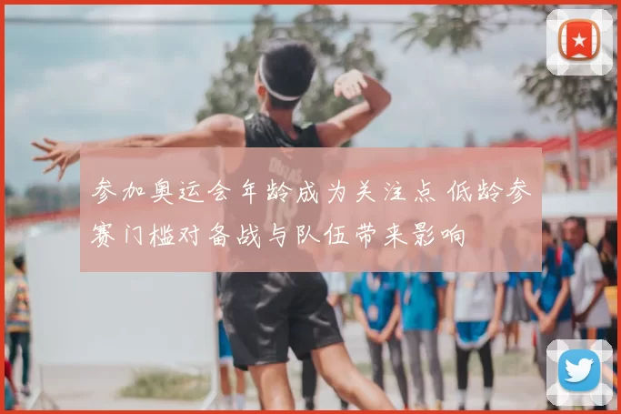 参加奥运会年龄成为关注点 低龄参赛门槛对备战与队伍带来影响