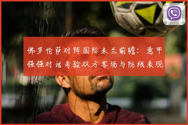 佛罗伦萨对阵国际米兰前瞻：意甲强强对话考验双方客场与防线表现