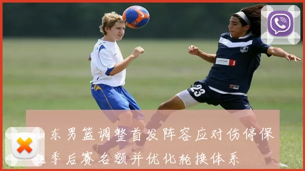 山东男篮调整首发阵容应对伤停保住季后赛名额并优化轮换体系