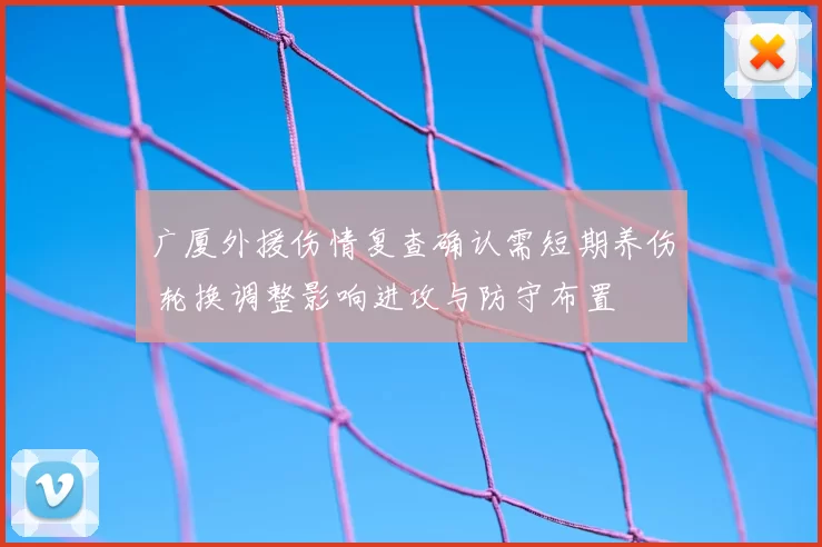 广厦外援伤情复查确认需短期养伤 轮换调整影响进攻与防守布置