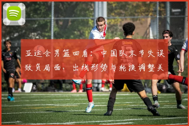 亚运会男篮回看：中国队末节失误致负局面，出线形势与轮换调整关注