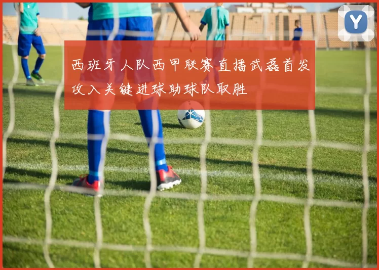 西班牙人队西甲联赛直播武磊首发攻入关键进球助球队取胜