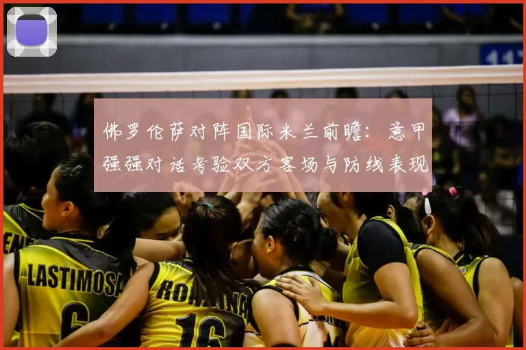 佛罗伦萨对阵国际米兰前瞻：意甲强强对话考验双方客场与防线表现