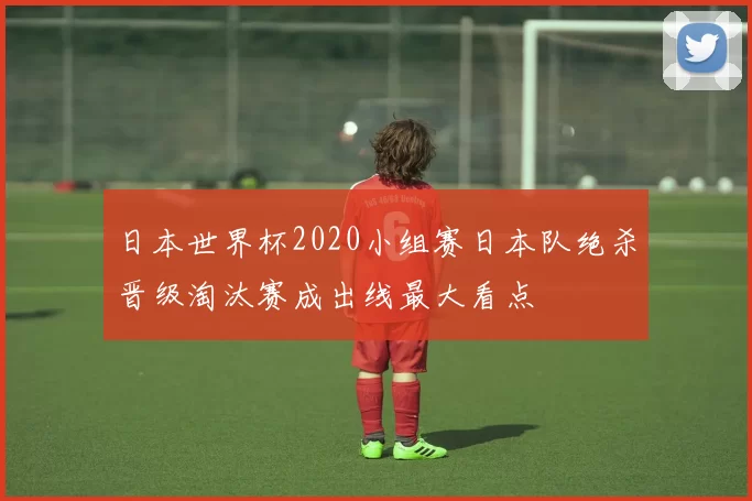 日本世界杯2020小组赛日本队绝杀晋级淘汰赛成出线最大看点