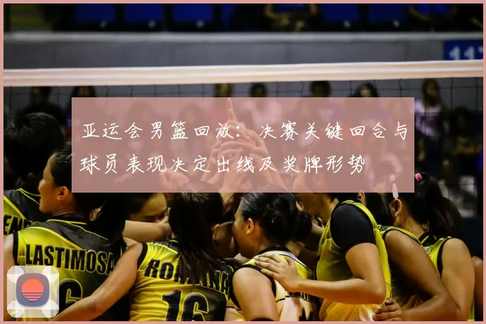 亚运会男篮回放：决赛关键回合与球员表现决定出线及奖牌形势