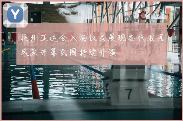 杭州亚运会入场仪式展现各代表团风采开幕氛围持续升温