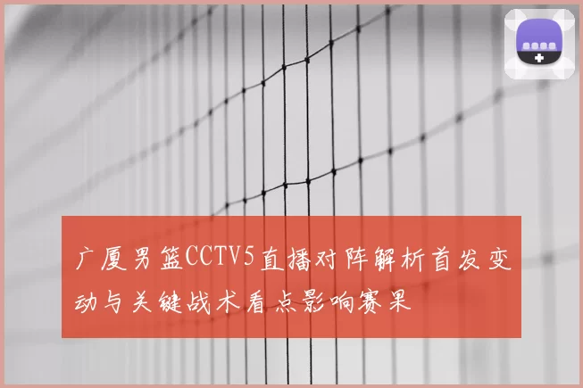 广厦男篮CCTV5直播对阵解析首发变动与关键战术看点影响赛果