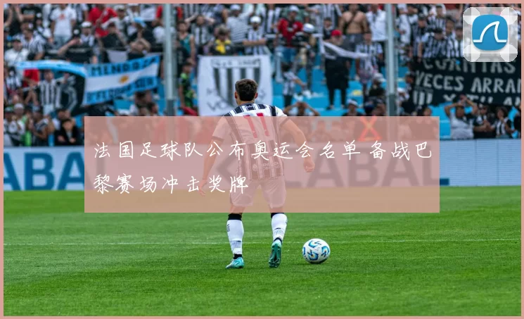 法国足球队公布奥运会名单 备战巴黎赛场冲击奖牌